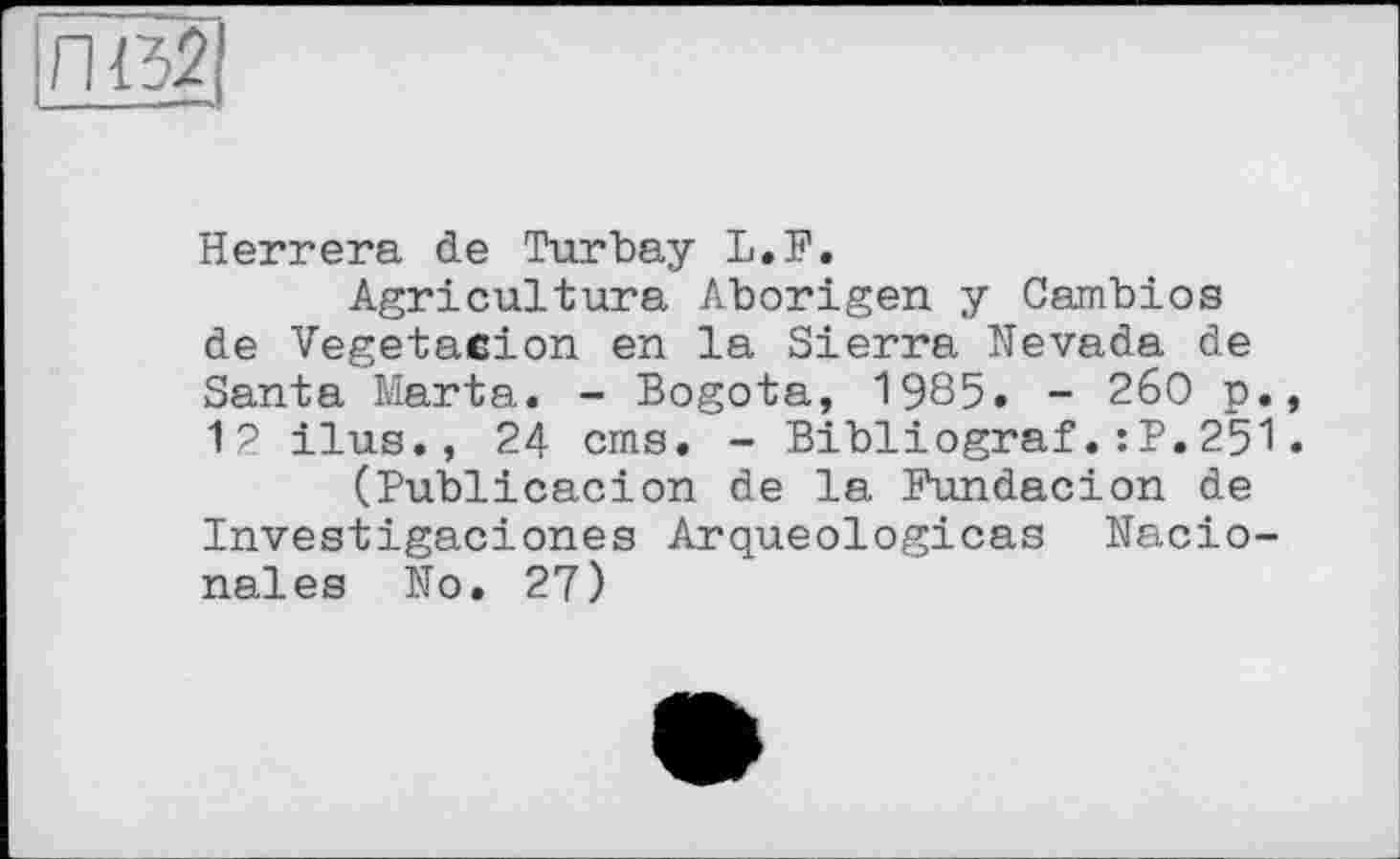 ﻿Herrera de Turbay L.F.
Agriculture Aborigen y Cambios de Vegetacion en la Sierra Nevada de Santa Marta. - Bogota, 1985. - 2б0 p. 12 ilus., 24 cms, - Bibliograf.:P.251 (Publicacion de la Fundacion de Investigaciones Arqueologicas Nacio-nales No. 27)